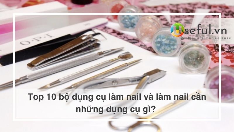 Top 10 bộ dụng cụ làm nail và làm nail cần những dụng cụ gì?