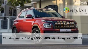 Có nên mua xe ô tô giá 500 - 600 triệu trong năm 2025?